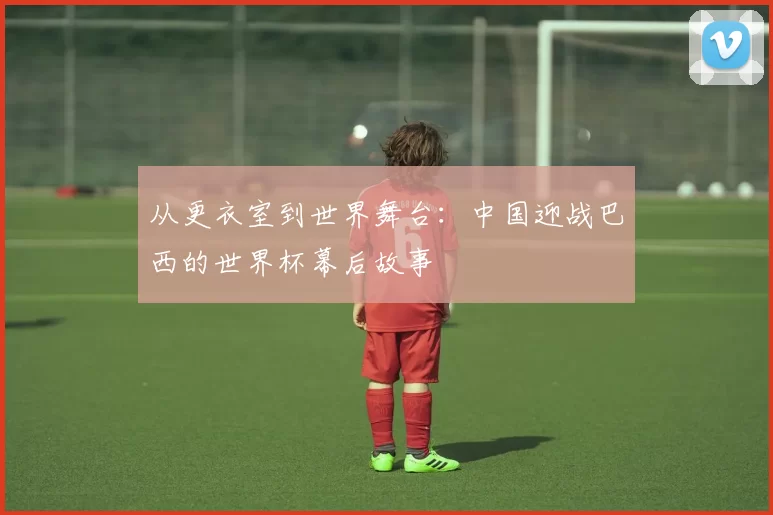 从更衣室到世界舞台：中国迎战巴西的世界杯幕后故事