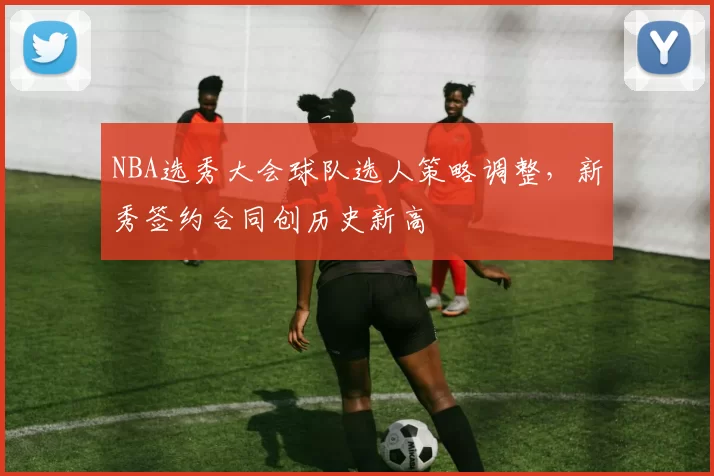 NBA选秀大会球队选人策略调整，新秀签约合同创历史新高
