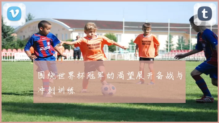 围绕世界杯冠军的渴望展开备战与冲刺训练