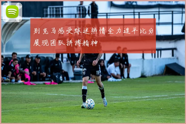 别克马感受球迷热情全力追平比分展现团队拼搏精神