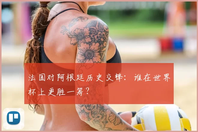 法国对阿根廷历史交锋:谁在世界杯上更胜一筹?